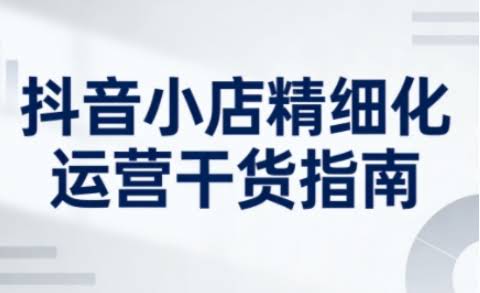 抖音小店精细化运营干货指南新版,助力商家系统提升店铺运营能力(更新26年5月)