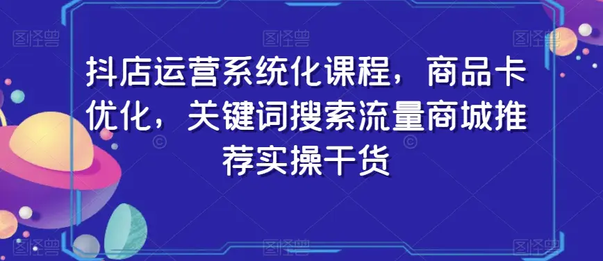 抖店运营系统化课程，商品卡优化，关键词搜索流量商城推荐实操干货