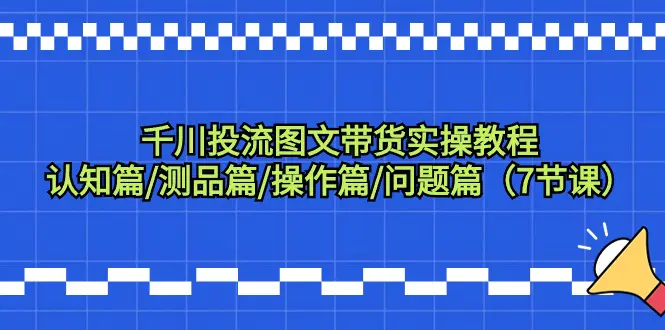 千川投流图文带货实操教程：认知篇/测品篇/操作篇/问题篇（7节课