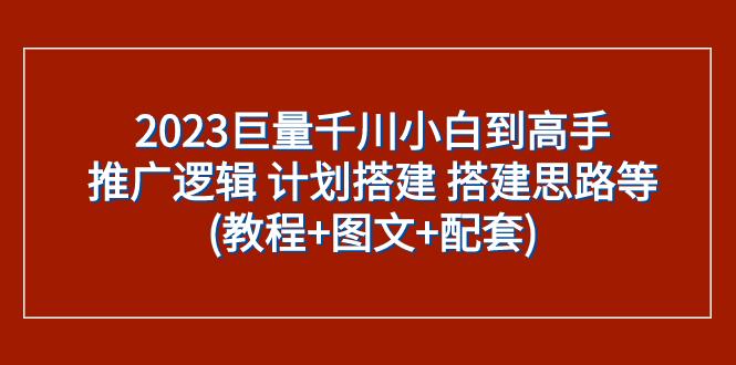 2023巨量千川小白到高手：推广逻辑 计划搭建 搭建思路等(教程+图文+配套)