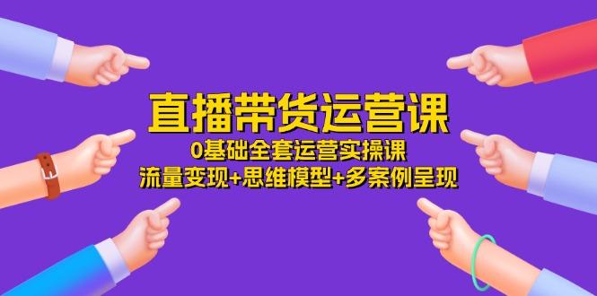 直播带货运营课，0基础全套运营实操课 流量变现+思维模型+多案例呈现-34节