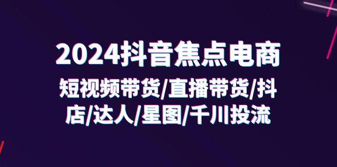 2024抖音-焦点电商：短视频带货/直播带货/抖店/达人/星图/千川投流/32节课-航海圈