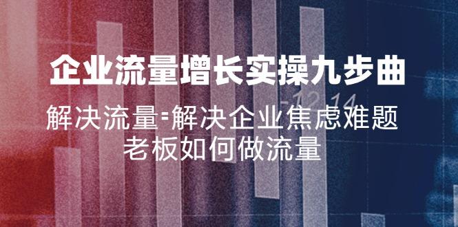 企业流量增长实战九步曲，解决流量=解决企业焦虑难题，老板如何做流量-航海圈