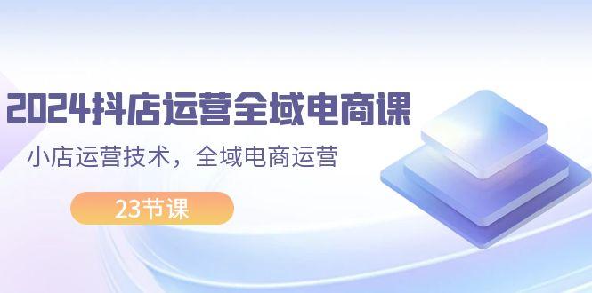 2024抖店运营-全域电商课，小店运营技术，全域电商运营（23节课）-航海圈