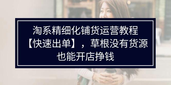 淘系精细化铺货运营教程【快速出单】，草根没有货源，也能开店挣钱-航海圈