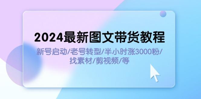 2024最新图文带货教程：新号启动/老号转型/半小时涨3000粉/找素材/剪辑-航海圈