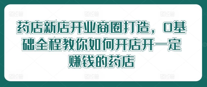 药店新店开业商圈打造，0基础全程教你如何开店开一定赚钱的药店-航海圈