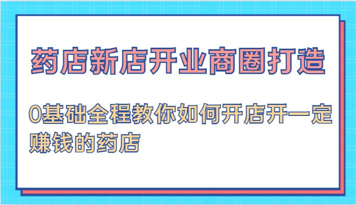 药店新店开业商圈打造-0基础全程教你如何开店开一定赚钱的药店-航海圈