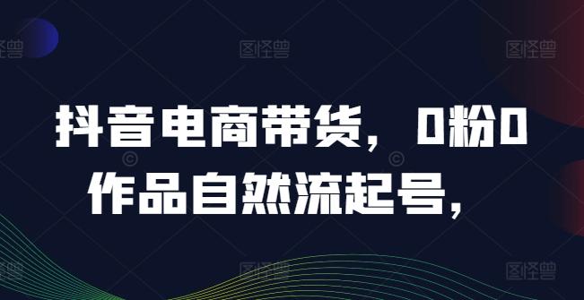 抖音电商带货，0粉0作品自然流起号，热销20多万人的抖音课程的经验分享-航海圈