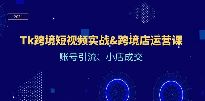 Tk跨境短视频实战&跨境店运营课：账号引流、小店成交-航海圈