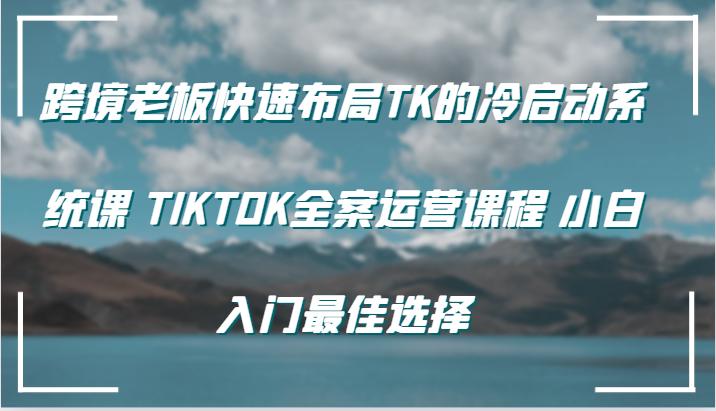 跨境老板快速布局TK的冷启动系统课 TIKTOK全案运营课程 小白入门最佳选择-航海圈