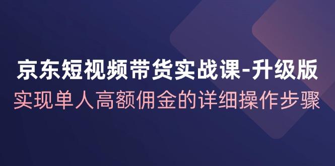 京东-短视频带货实战课-升级版，实现单人高额佣金的详细操作步骤-航海圈