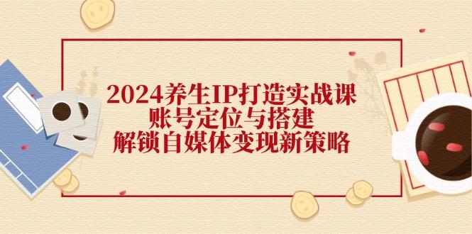 2024养生IP打造实战课：账号定位与搭建，解锁自媒体变现新策略-航海圈