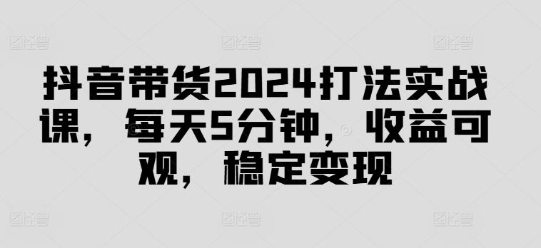 抖音带货2024打法实战课，每天5分钟，收益可观，稳定变现-航海圈