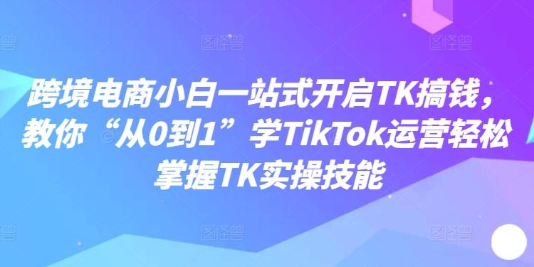 跨境电商小白一站式开启TK搞钱，教你“从0到1”学TikTok运营轻松掌握TK实操技能-航海圈