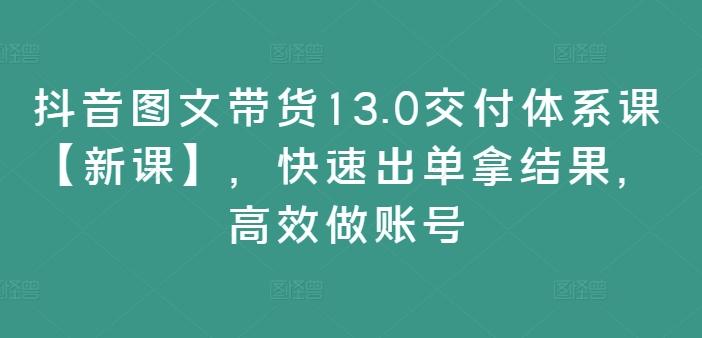 抖音图文带货13.0交付体系课【新课】，快速出单拿结果，高效做账号-航海圈