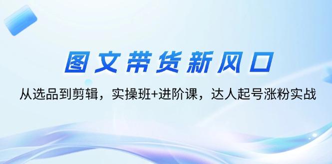 图文带货新风口：从选品到剪辑，实操班+进阶课，达人起号涨粉实战-航海圈