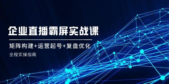 企 业 直 播 霸 屏实战课：矩阵构建+运营起号+复盘优化，全程实操指南-航海圈