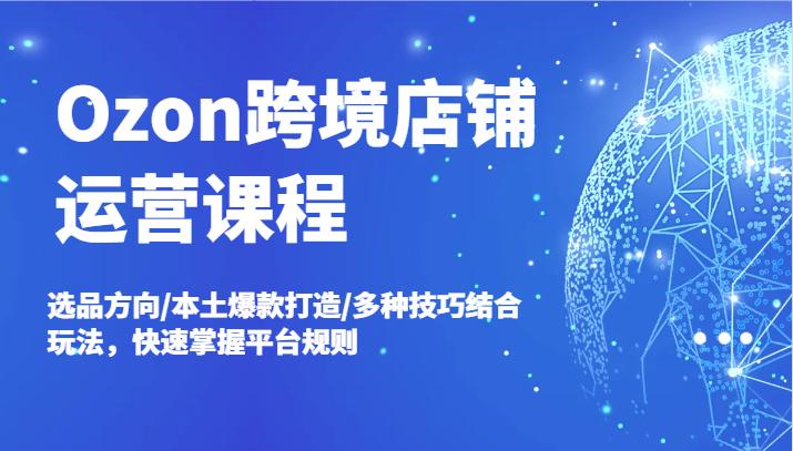 Ozon跨境店铺运营课程，选品方向/本土爆款打造/多种技巧结合玩法，快速掌握平台规则-航海圈