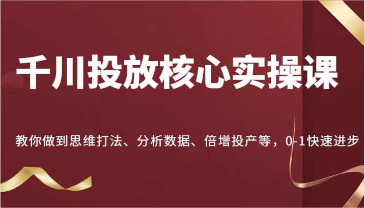 千川投放核心实操课，教你做到思维打法、分析数据、倍增投产等，0-1快速进步-航海圈