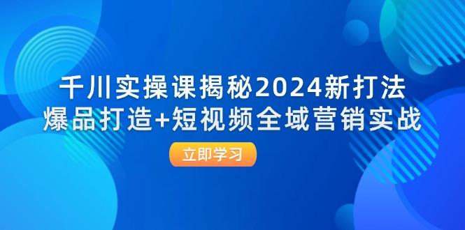 千川实操课揭秘2024新打法：爆品打造+短视频全域营销实战-航海圈