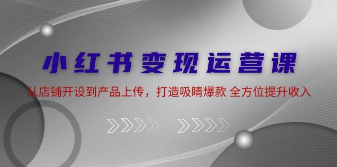 小红书变现运营课：从店铺开设到产品上传，打造吸睛爆款 全方位提升收入-航海圈