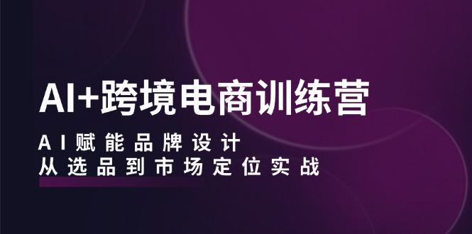 AI+跨境电商训练营：AI赋能品牌设计，从选品到市场定位实战-航海圈