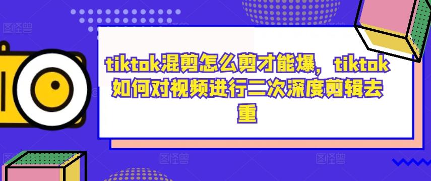 tiktok混剪怎么剪才能爆，tiktok如何对视频进行二次深度剪辑去重-航海圈