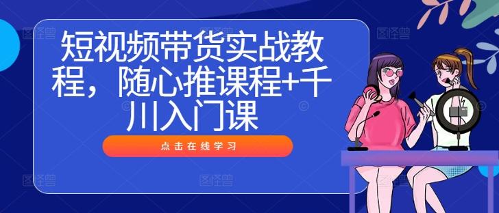 短视频带货实战教程，随心推课程+千川入门课-航海圈