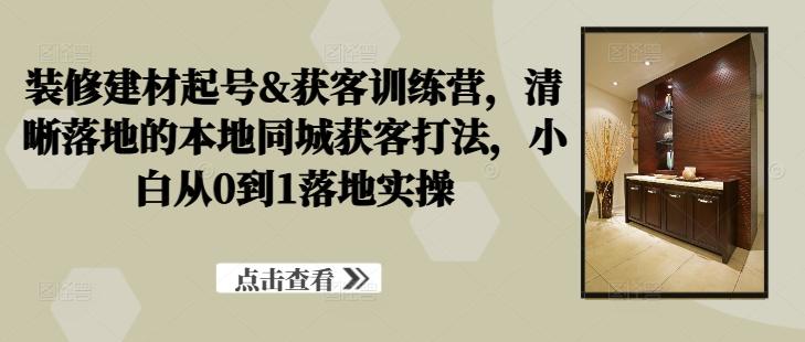 装修建材起号&获客训练营，​清晰落地的本地同城获客打法，小白从0到1落地实操-航海圈