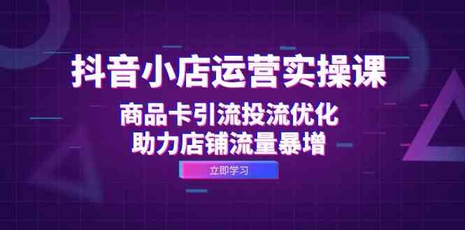 抖音小店运营实操课：商品卡引流投流优化，助力店铺流量暴增-航海圈