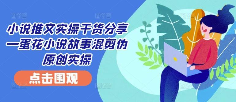 小说推文实操干货分享—蛋花小说故事混剪伪原创实操-航海圈