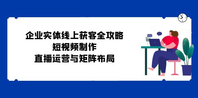 （12966期）企业实体线上获客全攻略：短视频制作、直播运营与矩阵布局-航海圈