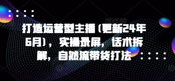 打造运营型主播(更新24年10月)，实操录屏，话术拆解，自然流带货打法-航海圈