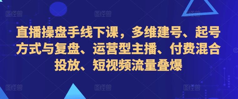 直播操盘手线下课，多维建号、起号方式与复盘、运营型主播、付费混合投放、短视频流量叠爆-航海圈