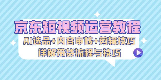 京东短视频运营教程：AI选品+内容审核+剪辑技巧，详解带货流程与技巧-航海圈