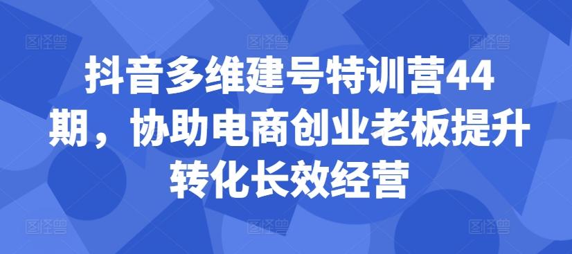 抖音多维建号特训营44期，协助电商创业老板提升转化长效经营-航海圈