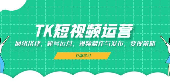 TK短视频运营：网络搭建、账号运营、视频制作与发布、变现策略-航海圈