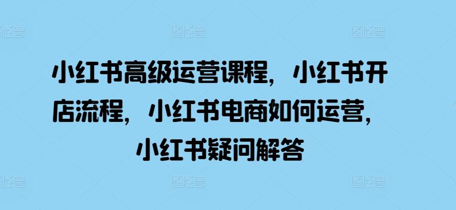 小红书高级运营课程，小红书开店流程，小红书电商如何运营，小红书疑问解答-航海圈