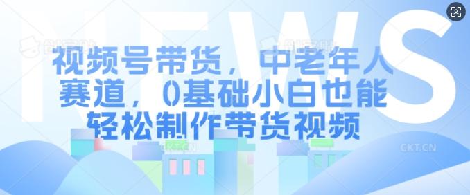 视频号带货，中老年人赛道，0基础小白也能轻松制作带货视频-航海圈