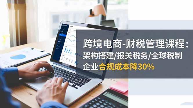 跨境电商-财税管理课程：架构搭建/报关税务/全球税制，企业合规成本降30%-航海圈