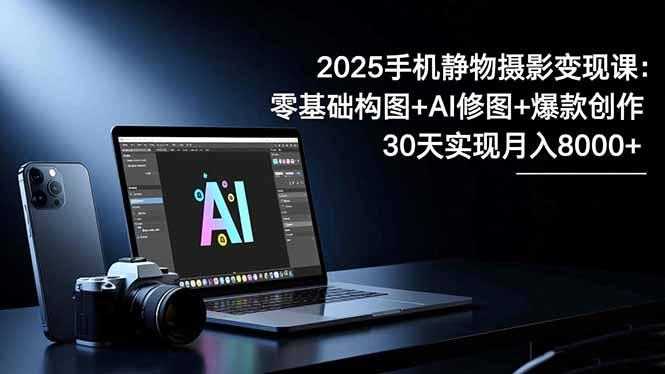 2025手机 静物摄影变现课：零基础构图+AI修图+爆款创作，30天实现月入8…-航海圈