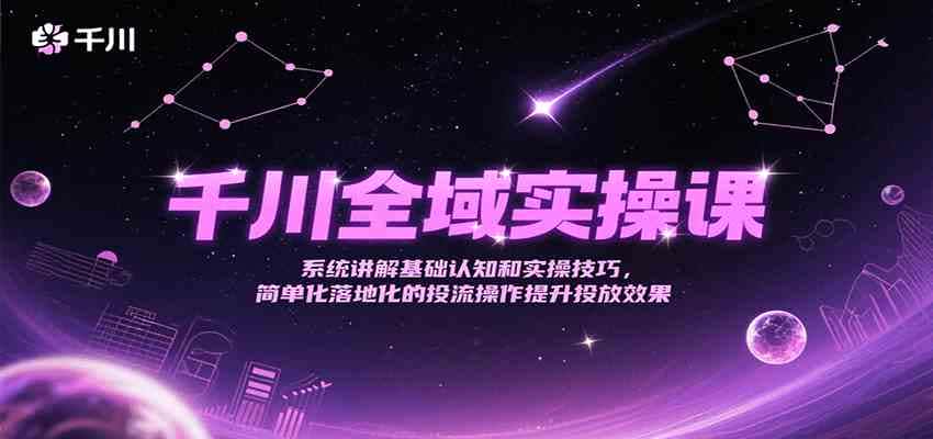 千川全域实操课，系统讲解基础认知和实操技巧，简单化落地化的投流操作提升投放效果-航海圈