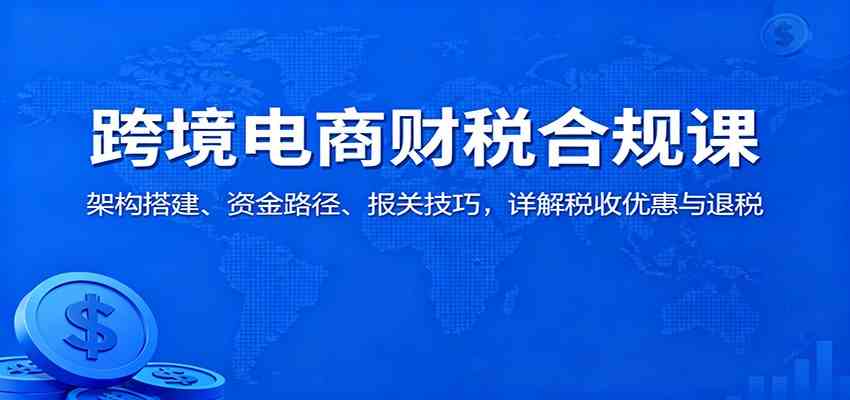 跨境电商财税合规课：架构搭建、资金路径、报关技巧，详解税收优惠与退税-航海圈