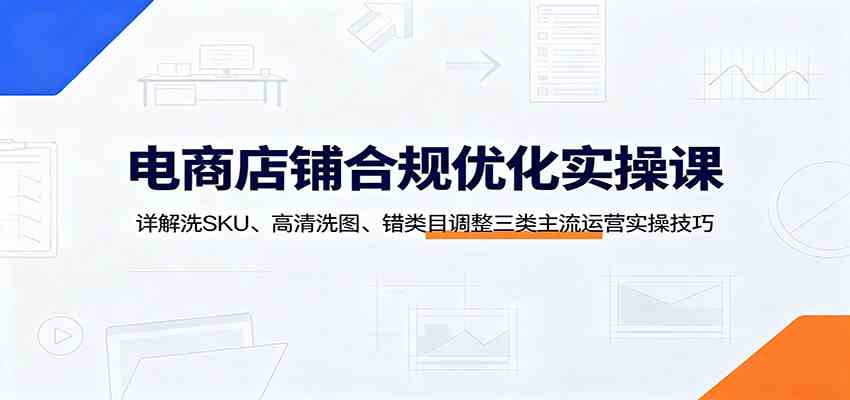 电商店铺合规优化实操课：详解洗SKU、高清洗图、错类目调整三类主流运营实操技巧-航海圈