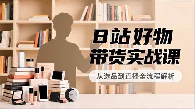 (16892期)B站好物带货实战课,账号定位、选品拍摄、运营变现,全流程教学,实现UP主月入过万-航海圈