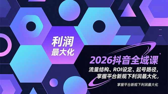 (16984期)2026抖音全域课,流量结构、ROI设定、起号路径,掌握平台新规下利润最大化-航海圈