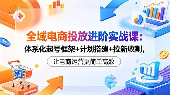 (18532期)全域电商投放进阶实战课:体系化起号框架+计划搭建+拉新收割,让电商运营更简单高效-航海圈