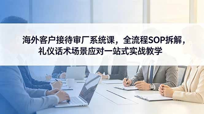 (18772期)海外客户接待审厂系统课,全流程SOP拆解,礼仪话术场景应对一站式实战教学-航海圈