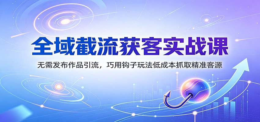 全域截流获客实战课：无需发布作品引流，巧用钩子玩法低成本抓取精准客源-航海圈